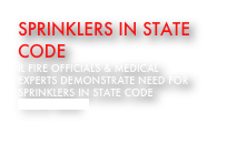 Sprinklers in state Code
IL FIRE OFFICIALS & MEDICAL EXPERTS DEMONSTRATE NEED FOR SPRINKLERS in STATE CODE
click here 
